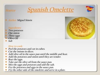 Starter               Spanish Omelette
   Author: Miguel Simón

    Ingredients:
   Two potatoes
   One onion
   Three eggs
   Olive Oil
   Salt

    How to cook:
   Peel the potatoes and cut in cubes.
   Cut the onions in slices.
   Add olive oil in the sauce pan until the middle and heat.
   Add the potatoes and onion until they are tender.
   Beat the eggs.
   Take out the olive oil from the sauce pan.
   Mix the eggs and potatoes and add the salt.
   Fry the potatoes and eggs in the sauce pan.
   Fry the other side of the omelette and serve in a plate.
 
