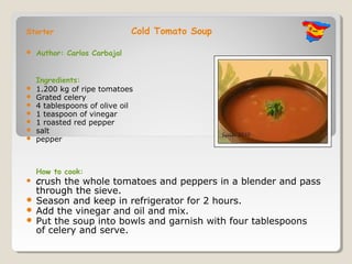 Starter                       Cold Tomato Soup

   Author: Carlos Carbajal


    Ingredients:
   1.200 kg of ripe tomatoes
   Grated celery
   4 tablespoons of olive oil
   1 teaspoon of vinegar
   1 roasted red pepper
   salt
   pepper



    How to cook:
   Crush the wholetomatoes and peppers in a blender and pass
  through the sieve.
 Season and keep in refrigerator for 2 hours.
 Add the vinegar and oil and mix.
 Put the soup into bowls and garnish with four tablespoons
  of celery and serve.
 