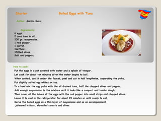 Starter                              Boiled Eggs with Tuna

  Author: Marina Suco.


     Ingredients:
6 eggs.
2 cans tuna in oil.
200 gr. mayonnaise.
1 red pepper.
1 carrot.
1Lettuce.
1Pitted olives.
Salt and pepper.



How to cook:
Put the eggs in a pot covered with water and a splash of vinegar. 
Let cook for about ten minutes after the water begins to boil. 
When cooked, cool it under the faucet, peel and cut in half lengthwise, separating the yolks. 
Put slightly salted egg whites on top. 
In a bowl mix the egg yolks with the oil drained tuna, half the chopped olives and pepper.
 Add enough mayonnaise to the mixture until it looks like a compact and tender dough.
Then cover all the halves of the eggs with the red pepper into small strips and chopped olives. 
Leave it to cool in the refrigerator for about 15 minutes or until ready to eat.
Serve the boiled eggs on a thin layer of mayonnaise and as an accompaniment
 julienned lettuce, shredded carrots and olives.
 
