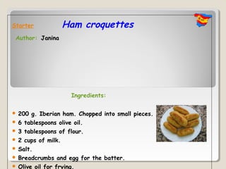 Starter               Ham croquettes
 Author: Janina




                       Ingredients:

   200 g. Iberian ham. Chopped into small pieces.
   6 tablespoons olive oil.
   3 tablespoons of flour.
   2 cups of milk.
   Salt.
   Breadcrumbs and egg for the batter.
   Olive oil for frying.
 