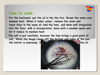 How to cook:
   For the bechamel: put the oil in the the fire. Brown the onion over
    medium heat. When it takes colour, remove the onion and
    toast flour in the same oil. Add the ham, and when well integrated
    into the flour, milk is incorporated, move with a wooden spoon and
    let it reduce to medium heat.
    The salt is put carefully, because the ham brings a good point of
    salt. When the dough comes off the bottom and sides of the pan,
    the batter is nowready. It also comes to the surface a little oil.
 