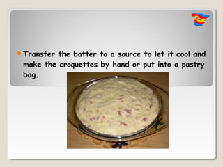  Transferthe batter to a source to let it cool and
 make the croquettes by hand or put into a pastry
 bag.
 