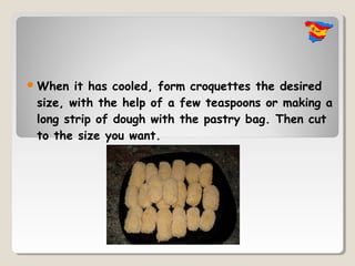  When  it has cooled, form croquettes the desired
 size, with the help of a few teaspoons or making a
 long strip of dough with the pastry bag. Then cut
 to the size you want.
 