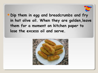 Dip them in egg and breadcrumbs and fry
 in hot olive oil. When they are golden,leave
 them for a moment on kitchen paper to
 lose the excess oil and serve.
 