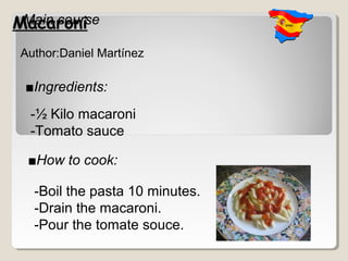 Macaroni
 Main course

 Author:Daniel Martínez

 ■Ingredients:
  -½ Kilo macaroni
  -Tomato sauce

  ■How to cook:

   -Boil the pasta 10 minutes.
   -Drain the macaroni.
   -Pour the tomate souce.
 