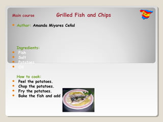 Main course             Grilled Fish and Chips
   Author: Amanda Miyares Ceñal




    Ingredients:
    Fish
    Salt
    Potatoes
    Oil

    How to cook:
    Peel the potatoes.
    Chop the potatoes.
    Fry the potatoes.
    Bake the fish and add salt.
 