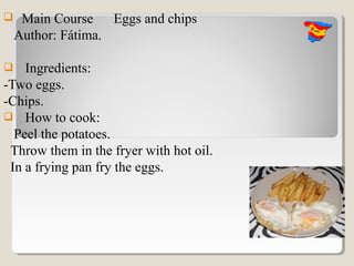     Main Course Eggs and chips
    Author: Fátima.

   Ingredients:
-Two eggs.
-Chips.
 How to cook:
  Peel the potatoes.
 Throw them in the fryer with hot oil.
 In a frying pan fry the eggs.
 