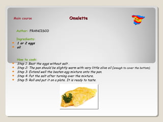 Main course                               Omelette


    Author: FRANCISCO

    Ingredients:
   1 or 2 eggs
   oil


    How to cook:
   Step 1: Beat the eggs without salt .
   Step 2: The pan should be slightly warm with very little olive oil ( enough to cover the bottom).
   Step 3: Extend well the beaten egg mixture onto the pan.
   Step 4: Put the salt after turning over the mixture.
   Step 5: Roll and put it on a plate. It is ready to taste.
 