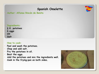 Spanish Omelette
•   Author: Alfonso Rincón de Benito




•   Ingredients:
•   ½ K. potatoes
•   6 eggs
•   Oil
•   Salt

    How to cook:
•   Peel and wash the potatoes.
•   Chop and add salt.
•   Fry the potatoes in oil.
•   Beat the eggs.
•   Add the potatoes and mix the ingredients well.
•   Cook in the frying–pan on both sides.
 