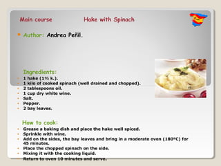 Main course                Hake with Spinach

    Author: Andrea Peñil.




     Ingredients:
•    1 hake (1½ k.).
•    1 kilo of cooked spinach (well drained and chopped).
•    2 tablespoons oil.
•    1 cup dry white wine.
•    Salt.
•    Pepper.
•    2 bay leaves.


    How to cook:
•    Grease a baking dish and place the hake well spiced.
•    Sprinkle with wine.
•    Add on the sides, the bay leaves and bring in a moderate oven (180ºC) for
     45 minutes.
•    Place the chopped spinach on the side.
•    Mixing it with the cooking liquid.
•    Return to oven 10 minutes and serve.
 