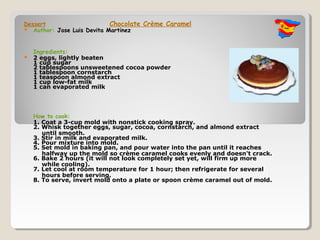 Dessert                     Chocolate Crème Caramel
 Author: Jose Luis Devita Martinez



    Ingredients:
   2 eggs, lightly beaten
    1 cup sugar
    2 tablespoons unsweetened cocoa powder
    1 tablespoon cornstarch
    1 teaspoon almond extract
    1 cup low-fat milk
    1 can evaporated milk




    How to cook:
    1. Coat a 3-cup mold with nonstick cooking spray.
    2. Whisk together eggs, sugar, cocoa, cornstarch, and almond extract
       until smooth.
    3. Stir in milk and evaporated milk.
    4. Pour mixture into mold.
    5. Set mold in baking pan, and pour water into the pan until it reaches
       halfway up the mold so crème caramel cooks evenly and doesn't crack.
    6. Bake 2 hours (it will not look completely set yet, will firm up more
       while cooling).
    7. Let cool at room temperature for 1 hour; then refrigerate for several
       hours before serving.
    8. To serve, invert mold onto a plate or spoon crème caramel out of mold.
 