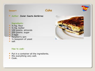 Dessert                                Cake
   Author: Javier Cuesta Gutiérrez


    Ingredients:
   ¼ Kg. flour
   ¼ Kg. butter
   100 grams. almonds
   200 grams. sugar
   3 eggs
   Raspberry jam
   ½ teaspoon of yeast
   salt


    How to cook:

   Put in a container all the ingredients.
   Mix everything very well.
   Cook.
 