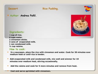 Dessert                             Rice Pudding.

   Author: Andrea Peñil.




    Ingredients:
    1 cup of rice.
    4 cups water.
    2 cinnamon sticks.
    2 cans of evaporated milk.
    1 can condensed milk.
    ½ cup raisins.
    How to cook:
   In a saucepan, place the rice with cinnamon and water. Cook for 30 minutes over
    medium heat or until rice is tender.

   Add evaporated milk and condensed milk, mix well and simmer for 10
    minutes over medium heat, stirring occasionally.

    Add the raisins and cook for 5 more minutes and remove from heat.

    Cool and serve sprinkled with cinnamon.
 