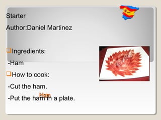 Starter
Author:Daniel Martinez


Ingredients:
-Ham
How to cook:
-Cut the ham.
           Ham
-Put the ham in a plate.
 