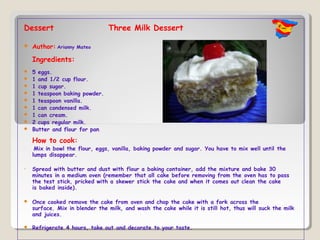 Dessert                         Three Milk Dessert

   Author: Arianny   Mateo

    Ingredients:
   5 eggs.
   1 and 1/2 cup flour.
   1 cup sugar.
   1 teaspoon baking powder.
   1 teaspoon vanilla.
   1 can condensed milk.
   1 can cream.
   2 cups regular milk.
   Butter and flour for pan.

    How to cook:
•    Mix in bowl the flour, eggs, vanilla, baking powder and sugar. You have to mix well until the
    lumps disappear.

•   Spread with butter and dust with flour a baking container, add the mixture and bake 30
    minutes in a medium oven (remember that all cake before removing from the oven has to pass
    the test stick, pricked with a skewer stick the cake and when it comes out clean the cake
    is baked inside).

   Once cooked remove the cake from oven and chop the cake with a fork across the
    surface. Mix in blender the milk, and wash the cake while it is still hot, thus will suck the milk
    and juices.

   Refrigerate 4 hours, take out and decorate to your taste.
 