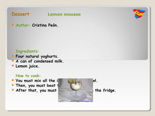 Dessert             Lemon mousse

   Author: Cristina Peón.




  Ingredients:
 Four natural yoghurts.
 A can of condensed milk.
 Lemon juice.


  How to cook:
 You must mix all the ingredients in a bowl.
 Then, you must beat them.
 After that, you must put the mixture in the fridge.
 