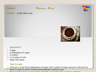 Dessert                            Calatrava Bread
Author: Lucía Villar Luis.




    Ingredients:
   5 eggs.
   8 tablespoons of sugar.
   6 muffins.
   2 1/2 glass of milk.
   Sugar and water.

    How to cook:
   First put in a pan three tablespoons of sugar with a splash of water and put it into the fire.
   When it starts to brown remove and distribute it evenly in pan.
 