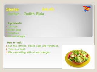 Starter             SALAD
 Author: Judith Elola

 Ingredients:
 Lettuce
Boiled Eggs
Tomatoes
Oil and vinegar


 How to cook:
1.Cut the lettuce, boiled eggs and tomatoes.
2.Toss in a bowl.
3.Mix everything with oil and vinegar.
 