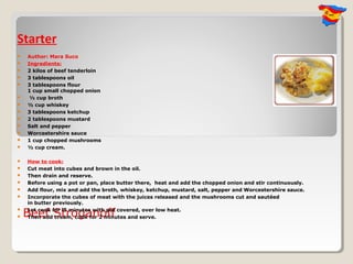 Starter
   Author: Mara Suco
   Ingredients:
   2 kilos of beef tenderloin
   3 tablespoons oil
   3 tablespoons flour
    1 cup small chopped onion
    ½ cup broth
   ½ cup whiskey
   3 tablespoons ketchup
   2 tablespoons mustard
   Salt and pepper
   Worcestershire sauce
   1 cup chopped mushrooms
   ½ cup cream.

   How to cook:
   Cut meat into cubes and brown in the oil.
   Then drain and reserve.
   Before using a pot or pan, place butter there, heat and add the chopped onion and stir continuously.
   Add flour, mix and add the broth, whiskey, ketchup, mustard, salt, pepper and Worcestershire sauce.
   Incorporate the cubes of meat with the juices released and the mushrooms cut and sautéed
    in butter previously.

    Beef Stroganoff
    Let cook for l5 minutes with pot covered, over low heat.

   Then add cream, cook for 2 minutes and serve.
 