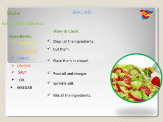 Starter

Author: Saúl Sánchez
                          How to cook:
   Ingredients:
                        Clean all the ingredients.
                        Cut them.
     LETTUCE
     GARLIC
                        Place them in a bowl.
     ONIONS
     SALT              Pour oil and vinegar.
       OIL
                        Sprinkle salt.
    VINEGAR
                        Mix all the ingredients.
 