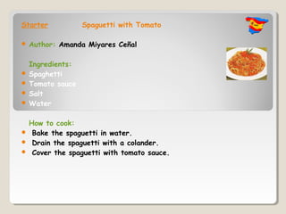Starter          Spaguetti with Tomato

   Author: Amanda Miyares Ceñal

  Ingredients:
 Spaghetti
 Tomato sauce
 Salt
 Water


 How to cook:
 Bake the spaguetti in water.
 Drain the spaguetti with a colander.
 Cover the spaguetti with tomato sauce.
 