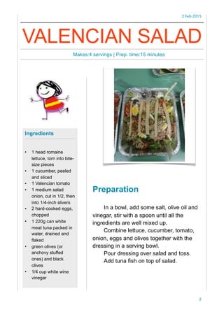 2 Feb 2015
Preparation
In a bowl, add some salt, olive oil and
vinegar, stir with a spoon until all the
ingredients are well mixed up.
Combine lettuce, cucumber, tomato,
onion, eggs and olives together with the
dressing in a serving bowl.
Pour dressing over salad and toss.
Add tuna fish on top of salad.
2
Ingredients
• 1 head romaine
lettuce, torn into bite-
size pieces
• 1 cucumber, peeled
and sliced
• 1 Valencian tomato
• 1 medium salad
onion, cut in 1/2, then
into 1/4-inch slivers
• 2 hard-cooked eggs,
chopped
• 1 220g can white
meat tuna packed in
water, drained and
flaked
• green olives (or
anchovy stuffed
ones) and black
olives
• 1/4 cup white wine
vinegar
VALENCIAN SALAD
Makes:4 servings | Prep. time:15 minutes
 