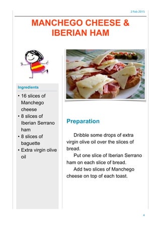 2 Feb 2015
Preparation
Dribble some drops of extra
virgin olive oil over the slices of
bread.
Put one slice of Iberian Serrano
ham on each slice of bread.
Add two slices of Manchego
cheese on top of each toast.
4
Ingredients
• 16 slices of
Manchego
cheese
• 8 slices of
Iberian Serrano
ham
• 8 slices of
baguette
• Extra virgin olive
oil
MANCHEGO CHEESE &
IBERIAN HAM
 