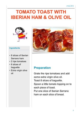 2 Feb 2015
Preparation
Grate the ripe tomatoes and add
some extra virgin olive oil.
Toast 8 slices of baguette.
Spoon a little tomato topping on to
each piece of toast.
Put one slice of Iberian Serrano
ham on each slice of bread.
5
Ingredients
• 8 slices of Iberian
Serrano ham
• 2 ripe tomatoes
• 8 slices of
baguette
• Extra virgin olive
oil
TOMATO TOAST WITH
IBERIAN HAM & OLIVE OIL
 