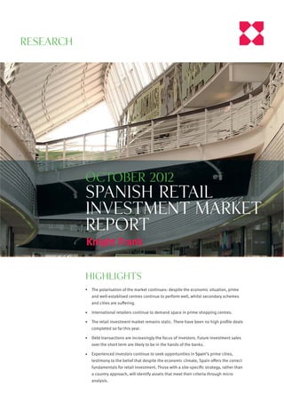 Research




           october 2012
           spanish Retail
           investment market
           report


           highlights
            The polarisation of the market continues: despite the economic situation, prime
            and well-establised centres continue to perform well, whilst secondary schemes
            and cities are suﬀering.

            International retailers continue to demand space in prime shopping centres.

            The retail investment market remains static. There have been no high proﬁle deals
            completed so far this year.

            Debt transactions are increasingly the focus of investors. Future investment sales
            over the short term are likely to be in the hands of the banks.

            Experienced investors continue to seek opportunities in Spain’s prime cities,
            testimony to the belief that despite the economic climate, Spain oﬀers the correct
            fundamentals for retail investment. Those with a site-speciﬁc strategy, rather than
            a country approach, will identify assets that meet their criteria through micro
            analysis.
 