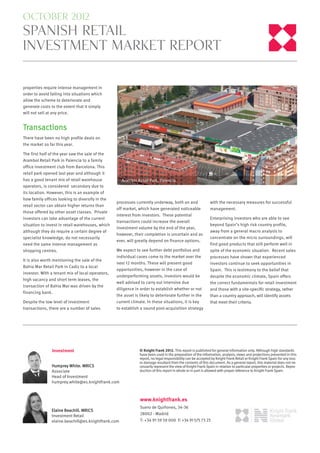 october 2012
spanish retail
investment market report


properties require intense management in
order to avoid falling into situations which
allow the scheme to deteriorate and
generate costs to the extent that it simply
will not sell at any price.


Transactions
There have been no high profile deals on
the market so far this year.

The first half of the year saw the sale of the
Arambol Retail Park in Palencia to a family
office investment club from Barcelona. This
retail park opened last year and although it
has a good tenant mix of retail warehouse            Arambol Retail Park, Palencia
operators, is considered secondary due to
its location. However, this is an example of
how family offices looking to diversify in the
                                                  processes currently underway, both on and                    with the necessary measures for successful
retail sector can obtain higher returns than
                                                  off market, which have generated noticeable                  management.
those offered by other asset classes. Private
                                                  interest from investors. These potential
investors can take advantage of the current                                                                    Enterprising investors who are able to see
                                                  transactions could increase the overall
situation to invest in retail warehouses, which                                                                beyond Spain’s high risk country profile,
                                                  investment volume by the end of the year,
although they do require a certain degree of                                                                   away from a general macro analysis to
                                                  however, their completion is uncertain and as
specialist knowledge, do not necessarily                                                                       concentrate on the micro surroundings, will
                                                  ever, will greatly depend on finance options.
need the same intense management as                                                                            find good products that still perform well in
shopping centres.                                 We expect to see further debt portfolios and                 spite of the economic situation. Recent sales
                                                  individual cases come to the market over the                 processes have shown that experienced
It is also worth mentioning the sale of the
                                                  next 12 months. These will present good                      investors continue to seek opportunities in
Bahia Mar Retail Park in Cadiz to a local
                                                  opportunities, however in the case of                        Spain. This is testimony to the belief that
investor. With a tenant mix of local operators,
                                                  underperforming assets, investors would be                   despite the economic climate, Spain offers
high vacancy and short term leases, the
                                                  well advised to carry out intensive due                      the correct fundamentals for retail investment
transaction of Bahia Mar was driven by the
                                                  diligence in order to establish whether or not               and those with a site-speciﬁc strategy, rather
financing bank.
                                                  the asset is likely to deteriorate further in the            than a country approach, will identify assets
Despite the low level of investment               current climate. In these situations, it is key              that meet their criteria.
transactions, there are a number of sales         to establish a sound post-acquisition strategy




                Investment                                     © Knight Frank 2012. This report is published for general information only. Although high standards
                                                               have been used in the preparation of the information, analysis, views and projections presented in this
                                                               report, no legal responsibility can be accepted by Knight Frank Retail or Knight Frank Spain for any loss
                                                               or damage resultant from the contents of this document. As a general report, this material does not ne-
                Humprey White. MRICS                           cessarily represent the view of Knight Frank Spain in relation to particular properties or projects. Repro-
                Associate                                      duction of this report in whole or in part is allowed with proper reference to Knight Frank Spain.
                Head of Investment
                humprey.white@es.knightfrank.com



                                                               www.knightfrank.es
                                                               Suero de Quiñones, 34-36
                Elaine Beachill. MRICS
                Investment Retail                              28002 - Madrid
                elaine.beachill@es.knightfrank.com             T: +34 91 59 59 000 F: +34 91 575 73 23
 