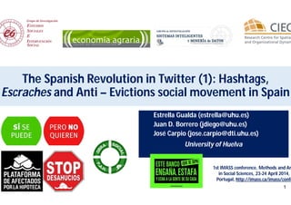 1
The Spanish Revolution in Twitter (1): Hashtags,
Escraches and Anti – Evictions social movement in Spain
Estrella Gualda (estrella@uhu.es)
Juan D. Borrero (jdiego@uhu.es)
José Carpio (jose.carpio@dti.uhu.es)
University of Huelva
1st IMASS conference, Methods and An
in Social Sciences, 23-24 April 2014, O
Portugal, http://imass.ca/imass/confe
 