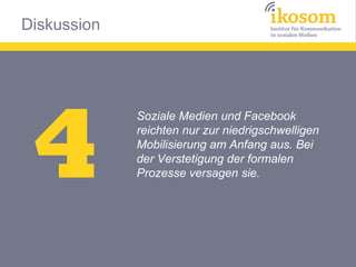 Diskussion




 4
             Soziale Medien und Facebook
             reichten nur zur niedrigschwelligen
             Mobilisierung am Anfang aus. Bei
             der Verstetigung der formalen
             Prozesse versagen sie.
 
