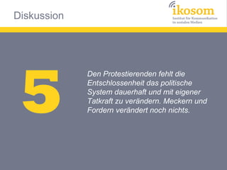 Diskussion




 5
             Den Protestierenden fehlt die
             Entschlossenheit das politische
             System dauerhaft und mit eigener
             Tatkraft zu verändern. Meckern und
             Fordern verändert noch nichts.
 