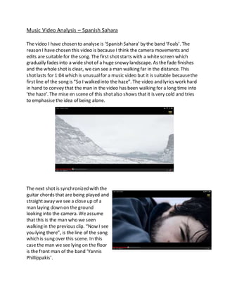 Music Video Analysis – Spanish Sahara 
The video I have chosen to analyse is ‘Spanish Sahara’ by the band ‘Foals’. The 
reason I have chosen this video is because I think the camera movements and 
edits are suitable for the song. The first shot starts with a white screen which 
gradually fades into a wide shot of a huge snowy landscape. As the fade finishes 
and the whole shot is clear, we can see a man walking far in the distance. This 
shot lasts for 1:04 which is unusual for a music video but it is suitable because the 
first line of the song is “So I walked into the haze”. The video and lyrics work hard 
in hand to convey that the man in the video has been walking for a long time into 
‘the haze’. The mise en scene of this shot also shows that it is very cold and tries 
to emphasise the idea of being alone. 
The next shot is synchronized with the 
guitar chords that are being played and 
straight away we see a close up of a 
man laying down on the ground 
looking into the camera. We assume 
that this is the man who we seen 
walking in the previous clip. “Now I see 
you lying there”, is the line of the song 
which is sung over this scene. In this 
case the man we see lying on the floor 
is the front man of the band ‘Yannis 
Phillippakis’. 
 