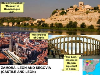 ZAMORA, LEÓN AND SEGOVIA  (CASTILE AND LEÓN)  This city is called “Museum of Romanesque Art”. A masterpiece of Gothic style. The best-preserved Roman aqueduct in Spain.   