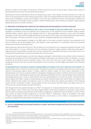 general in relation to other types of information. Similarly, and from the point of view of sports media, priority is given to 
sports performed by men over the ones performed by women.31 
Advertising and content Observatories still do not penalize sexist cases. In this respect, the State continues not to take any 
action on announcements for sexual contacts (prostitution), which economically benefits the major national newspapers, and 
where cases of trafficking in women may be hidden. In the same way, insufficient measures are being taken to address the 
hyper-sexualization of the bodies of girls in children´s fashion advertisements, and to address the negative image projected 
towards Roma women and other minorities.32 
44.. PPEERRSSIISSTTEENNCCEE OOFF DDIISSCCRRIIMMIINNAATTOORRYY SSTTEERREEOOTTYYPPEESS TTHHAATT HHIINNDDEERR AACCCCEESSSS AANNDD PPRROOCCUURREEMMEENNTT OOFF JJUUSSTTIICCEE IINN VVAAWW CCAASSEESS 
44..11 SSEERRIIOOUUSS DDEEFFIICCIIEENNCCIIEESS IINN TTHHEE PPRREEVVEENNTTIIOONN OOFF VVAAWW,, AASS WWEELLLL AASS IINN TTHHEE TTRRAAIINNIINNGG OOFF LLEEGGAALL AANNDD JJUUDDIICCIIAALL SSTTAAFFFF.. Awareness-raising 
campaigns on prevention of GV are insufficient and in general focus on the importance of the complaint made by women 
suffering violence, without regard to the obstacles they face in legal proceedings, stemmed in many cases from gender 
stereotypes. On the other hand, the budget allocated for the prevention of GV is lower than that allocated for far lower priority 
fields. For example, in 2012 the investment in army recruitment campaigns doubled the one in GV prevention. 
The Committee’s recommendation, included in the 2009 report, on the need to improve training to raise awareness on all 
forms of VAW has still not been fulfilled; that is why diligence remains dependent to a considerable extent on the personal 
interest and sensitivity of each professional. 
Public prosecutors who perform their job in the GV Sections are not required to do a compulsory specialized training. In the 
case of the judiciary, it is only in 2010 when the first compulsory training for judges working in VAW courts takes place.33 
Judges who have accessed before that date have not been required to do a specialized training or to have specific merits. The 
training of these professionals is currently undertaken with an on-line course. 
The specialized training for lawyers is also far from adequate, although it is offered both on-line and face-to face. Contents on 
the causes and consequences of GV and the gender stereotypes underlying are not covered in depth. For example, in a survey 
conducted by the General Council of Spanish Lawyers, one of the issues that most concern lawyers were alleged false 
complaints of women in GV cases, the lack of presumption of men’s innocence, and the alleged vulnerability of men facing GV 
complaints. 
44.2 IIMMPPLLEEMMEENNTTAATTIIOONN OOFF TTHHEE PPAARREENNTTAALL AALLIIEENNAATTIIOONN SSYYNNDDRROOMMEE ((PPAASS)) AASS AANN EEXXAAMMPPLLEE OOFF TTHHEE UUSSEE OOFF SSTTEERREEOOTTYYPPEESS IINN TTHHEE JJUUDDIICCIIAARRYY.. The 
implementation of this “syndrome” by several courts34 illustrates the presence of stereotypes within the justice system and its 
impact on discrimination against women in matters related to children custody. The most serious consequence of this 
implementation is the lack of a prompt an effective investigation of alleged sexual abuse of children and the lack of protection 
mechanisms for them. Underlying this syndrome, which disproportionally affects women, is the stereotype of the manipulative 
and vengeful woman who, in order to obtain benefits from the separation/divorce or to harm her partner, alienates her own 
children against their father. Instead of contextualizing the children’s attitude towards their violent father as an effect of the 
violence suffered by their mothers, the rejection is seen as a further symptom that supports the prejudice of the “bickering 
couple” and the “manipulative mother”, forcing children to have more contact with their father, even against their will. In 
some cases they are even forced to live with their fathers. 
Even though the GCJ has rejected the legal use of PAS,35 this argument is still being implemented by certain courts in such a 
way that fathers, some of whom have even faced alleged children sexual abuse complaints, are granted custody of their 
children without conducting comprehensive and thorough investigations. As reported by Save the Children, in some of these 
cases women are denied visiting arrangements to see their children36. Furthermore, article 15 of CEDAW is also being 
infringed. Equality between women and men before the law is not ensured in so far as there is a presumption of men´s 
innocence as opposed to the presumption of women’s guilt. 
5 
aarrttiiccllee 66:: pprroossttiittuuttiioonn aanndd ttrraaffffiicckkiinngg 
55.. LLAACCKK OOFF AA CCOOMMPPRREEHHEENNSSIIVVEE AANNDD CCOOHHEERREENNTT AAPPPPRROOAACCHH TTOO CCOOMMBBAATT TTRRAAFFFFIICCKKIINNGG IINN WWOOMMEENN AANNDD GGIIRRLLSS ((LLEEGGIISSLLAATTIIOONN,, MMEEAASSUURREESS 
AANNDD TTRREEAATTMMEENNTT)) 
31 The case of the Spanish basketball team of women quoted by the press is a recent example. http://www.publico.es/468164/las-chicas-de-oro-invisibles 
32 See the controversy caused by the TV show “Word of Roma” issued by Channel Four, which has been reported by the majority of the Spanish Roma 
institutions. This show portrays women in an absolutely degrading and stereotyped way. 
33 
GCJ (2013): Activity report of the Observatory on domestic and gender violence of the GCJ undertaken between October 2008 and September 2013. 
34 See note 7. 
35 
GCJ (2013): Guidelines on criteria to judicially address GV. 
36 
See Note 8. 
 