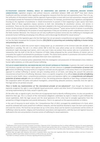 55..11 IINNSSUUFFFFIICCIIEENNTT LLEEGGIISSLLAATTIIVVEE PPRROOGGRREESSSS,, BBRREEAACCHH OOFF UUNNDDEERRTTAAKKIINNGGSS AANNDD AADDOOPPTTIIOONN OOFF CCOONNFFLLIICCTTIINNGG MMEEAASSUURREESS BBEETTWWEEEENN 
AADDMMIINNIISSTTRRAATTIIOONNSS.. Legislative progress and political measures undertaken between 2008 and 201337 have been clearly 
insufficient and they contradict other regulatory and legislative measures from the local and autonomous level. That is to say, 
the ratification of international treaties and the approval of general plans co-exist with local and autonomous measures which 
are developed outside the framework of international commitments. For example, punishment local regulations and legislation 
focusing on the regulation of prostitution in closed environments to prevent it from happening in open spaces have been 
passed. Most of these regulations impose sanctions to both men demanding for prostitution services, and women in 
prostitution. These are the only measures that have been adopted in the local and autonomous level to combat trafficking in 
women for the purpose of sexual exploitation. This type of sanction measure 38 poses serious harms to women in prostitution 
and for victims of trafficking for the purpose of sexual exploitation if they are not backed up with comprehensive actions in all 
the fields involved. Moreover, this measures are not only insufficient to protect victims but also ineffective to investigate and 
prosecute human trafficking and pimping crime offences, and to discourage the demand for sexual services39. 
A clear symptom of the legislative gap is the fact that Spain has not yet passed a comprehensive act against human trafficking, 
nor has the State transposed the European Directive 2011/36/UE on preventing and combating trafficking in human beings 
and protecting its victims. 
Today, at the time at which the current report is being drawn up, an amendment of the Criminal Code (OA 10/1005, of 23 
November) is pending. The aim is to reform article 188 to limit the cases where pimps can be criminally punished. This 
amendment might encourage local owners, and in any case it does not protect those women who are in prostitution. It is 
noteworthy that the draft of the OA on Protection of Public Safety proposed by the current Ministry of Interior aims to 
criminalize the supply of and demand for prostitution in public. This clearly harms women in prostitution and victims of human 
trafficking since it criminalizes women and leaves them even more unprotected. 
Finally, the reform of universal justice substantially limits the investigation and prosecution of international crimes related to 
human rights violations, as in the case of human trafficking. 
55..22 LLAACCKK OOFF GGEENNDDEERR PPEERRSSPPEECCTTIIVVEE,, AANNDD MMIIGGRRAATTIIOONN AANNDD SSTTAATTEE SSEECCUURRIITTYY AAPPPPRROOAACCHH OOFF TTRRAAFFFFIICCKKIINNGG.. In general, the state’s action does 
not introduce a gender and human rights approach, and does not take measures to prevent re-victimization of women and 
girls victims of trafficking, focusing mainly on a migration and state security approach. In this sense, there is no comprehensive 
approach to combat trafficking in women and girls including actions at all levels, and taking into account the particular 
characteristics of each form of trafficking. Moreover, there is no specific recognition of an official status of victim of trafficking 
(access to social, health, labour, comprehensive protection, justice and reparation rights), nor a comprehensive and adequate 
protection of women and girls who are trafficked. In fact, the existing protection depends on both filing a complaint and on 
the cooperation within the police and judicial investigation, compromising adequate assistance, especially since the right to 
free legal aid has not yet been ensured. 
There is hardly any implementation of “the international principle of non-refoulement”. Even though the Asylum Act 
expressly recognizes this right in cases of gender-based persecution, asylum and other forms of humanitarian protection are 
not being implemented by the State, except in specific cases. 
On the other side, as regards to girls, since there are no appropriate tools to identify trafficking victims, it is also not possible to 
determine their age. This is a breach of the international obligations undertaken by Spain in relation to girls trafficked for 
sexual exploitation. Both the legal vacuum and the social ignorance of this crime lead to wrongful approaches from the 
perspective of illegal immigration and juvenile delinquency. There is no approach on the especial protection of children. 
In the case of resources to assist victims, the I Comprehensive Plan of 2012, envisaged the establishment of a fund, which 
would be endowed with assets seized from traffickers networks, and that would be devoted to repair the harm and to protect 
and assist the victims. This fund has not yet been set up. In this sense, direct care for women in prostitution and for victims of 
trafficking is done by women, religious and humanitarian associations and organizations, with few local and regional resources 
dedicated to the care and protection of women victims of trafficking for sexual exploitation. 
37 Ratification of the Council of Europe’s European Convention / Approval of the I Comprehensive Plan to combat trafficking in persons for sexual exploitation 
which was in force until the end of 2012 / Amendment of the Criminal Code and the Aliens Act to introduce the crime of trafficking (article 177 bis of the 
Criminal Code) and the possibility to have a reflection period of one month (article 59 bis of the Aliens Act) /Implementation of the III Plan to combat sexual 
exploitation of children and adolescents, in force between 2010 and 2013. 
38 Hetaira does not agree with measures that punish or penalize clients, since fines also negatively affect the working conditions and lives of women in 
prostitution. [GRETA report 2013; Global Commission on HIV and the Law, July 2012]. 
39 See Note 9 on Hetaira’s position on measures regarding demand for prostitution. 
6 
 