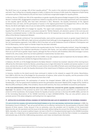 The AA.CC have cut, on average, 32% of their equality policies41. This results in the reduction and disappearance of programs 
and tools. Thus, la Rioja has no equality program or body. In Valencia the increase of 4,8% masks the integration of both family 
and women policies. Only Andalucía (1%) and País Vasco (-0,2%) have recognizable budgets for equality policies. 
In Murcia, Decree 17/2010 cuts 74% of the expenditure on gender equality (the general Budget dropped 12,2%), abolished the 
Women’s Institute (WI), disaggregated competences related to equality and GV and eliminated agreements with municipalities 
to hire equality agents (EE.AA), who have been dismissed in 2011. Moreover, the Equality Commission of the regional 
Parliament does not meet, and the participation of women in the regional government has dropped from 23% to 11%. After 
Murcia, the AA.CC with higher rates of cuts are Galicia (67%), Cantabria (66%) and Asturias (55%). 
Castilla y León reduced 44% of its Budget for equality. This region took competences away from municipalities related to 
Equality Plans (EE.PP), EE.AA, women´s associations (except for “Mother Network, anti-abortion), women in the rural area and 
training to unemployed women. In 2012 the counselling center for GV (opened two years before) was closed, as well as 18 
offices of the Women Employment Network. 
In Andalucía the “gender architecture” has maintained bodies, tools and the assessment reports on gender impact linked to its 
budget, published since 2005 with a high technical and political level (although it only disaggregates by sex 50% of data and it is 
has not a participatory approach). From 2009 to 2013 it has been set up the Andalusian Council of Women´s Participation and 
the GV Observatory, and the report on Gender Impact has also been extended. 
In Navarra, Regional Decree 75/2012 transforms the equality body into the “Family and Equality Institute”, drops the budget by 
63,85% and reinforces the traditional identification of women with family, care and welfare-orientated policies. Since 2010 
there are no EE.PP and no gender impact reports; although the Plan on Persons with Disabilities 2010-2013 envisages 4 actions 
related to GE, only a study, which has not been published or implemented, has been done. 
Madrid has no EP since 2005 and despite the GV Act 5/2005, it has only adopted a plan to implement the Act between 2005 a 
2008 and has abolished by Act 9/2010 the Regional Observatory on GV. 
In Baleares, the 42% cut of the Budget devoted to the Balear Women´s Institute has involved: reduction of the morning hours 
offered by the Information Centre for Women, preventing access to legal information for students and women workers in rural 
areas; and also the closure of 9 out of 10 offices to assist victims of crimes (90% of female users) and Infosex (youth sexual and 
emotional information). As well, the Equality Directorate of the Island Council of Mallorca and two EE.AA of Palma have been 
removed. 
In Canarias, transfers to the island councils have continued in relation to the network to support GV victims. Nevertheless, 
from 2009 to 2013 the line of the Budget for the prevention of violence, other actions for equality, and the promotion of the 
feminist association network, has been reduced by more than a half. 
In the regional governments, the participation of women has dropped between 2008 and 2013 from 39,7% to 34,2%. 
Paradoxically, in the four governments headed by women this participation decreased: Madrid (25%), Aragón (67%), Castilla-La 
Mancha (29%) and Navarra (40%). Only Cantabria, Asturias (62% women), País Vasco and Melilla increased the participation. 
In the local administration, article 28 of the new Local Act 27/2013 has removed the gender equality competences at the 
local level. The deletion of the provision by which since 1984 municipalities had councils and EE.PP is in contravention of: 
article 9.2 of the Constitution, the European Charter for Equality of women and men in the local life (CMRE 2006), and item 14 
of the Concluding Observations of the CEDAW Committee to Spain (CEDAW/C/ESP/6). They can only perform actions to 
promote women if the obtain delegation and funding from the regional level. 
77.. DDIIFFFFIICCUULLTTIIEESS IINN AACCCCEESSSSIINNGG OOFFFFIICCIIAALL CCHHAANNNNEELLSS OOFF PPAARRTTIICCIIPPAATTIIOONN AANNDD LLAACCKK OOFF AAWWAARREENNEESSSS OOFF TTHHEE IINNFFOORRMMAALL CCHHAANNNNEELLSS 
77..11 LLAACCKK OOFF EEFFFFEECCTTIIVVEE CCHHAANNNNEELLSS FFOORR PPAARRTTIICCIIPPAATTIIOONN ((SSHHOORRTTCCOOMMIINNGGSS IINN TTHHEE SSTTAATTEE AANNDD RREEGGIIOONNAALL PPAARRTTIICCIIPPAATTIIOONN CCOOUUNNCCIILLSS)).. In 2009, the 
Participation Council of Women42 was set up and still there are no effective mechanisms for the participation of women’s NGO 
because of three reasons. Firstly, because it has no autonomy, since the president and 13 members of the Government 
determine the call, the operations and the issues to be discussed, without taking into account the 20 members of the women´s 
NGOs. Secondly, it has no social or political impact, not even in the EP or in the governmental report to the CEDAW Committee 
2013. Lastly, it is a body that is not representative of the women’s associations, due to the fact that is limited, in a competitive 
and exclusive way, to 20 of the 3.000 existing associations; and it does not disseminate information. 
41 See Annex ii: developments, between 2008 and 2013, in the financing of equality programs in the AA.CC. 
42 RD 1791/2009. 
8 
 