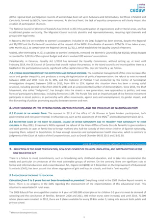 At the regional level, participation councils of women have been set up in Andalucía and Extremadura, but those in Madrid and 
Cantabria, formed by NGO's, have been removed. At the local level, the lack of equality competences will clearly impact the 
creation of participation channels. 
The National Council of Women of Cataluña has limited in 2013 the participation of organizations and territorial areas, and has 
established greater verticality. The Migrated Council restricts plurality and representativeness, requiring rigid channels and 
groups with legal entity. 
In Navarra, the line on transfers to women’s associations included in the 2013 budget has been deleted, despite the Regional 
Act 33/2002 and the Parliament’s resolution at the request of the NGO’s Coordinator of women’s COMFIN. It has taken a year, 
until March 2013, to comply with the Regional Decree 22/2012, which establishes the Equality Council of Navarra. 
Madrid, after eliminating in 2011 subsidies to women´s networks, removed the Women’s Council by Act 9/2010, whose Budget 
accounted for 0,001% of the regional Budget and which involved 200 women’s associations. 
Paradoxically, in Canarias, Equality Act 1/2010 has removed the Equality Commission, without setting up, at least until 
February 2014, the GE Council of Canarias that should replace the previous. In the island councils and municipalities there is a 
backlash in the participation councils, significant in the capital cities of Sta. Cruz de Tenerife y Las Palmas. 
77..22.. SSTTRROONNGG DDEELLEEGGIITTIIMMIIZZAATTIIOONN OOFF TTHHEE IINNSSTTIITTUUTTIIOONNSS AANNDD PPOOPPUULLAARR RREESSPPOONNSSEE.. The neoliberal management of the crisis increases the 
social and gender inequality, and produces a strong de-legitimization of political representation: the refusal to vote increased 
between 2008 and 2011 from 26 to 33%, and the Indicator of Political Trust conducted by the Center of Sociological 
Investigations dropped, between 2008 to 2013, from 49% to 25%. Against this situation there has been a strong social 
response, including general strikes from 2010 to 2013 and an unprecedented number of demonstrations. Since 2011, the 15M 
Movement, also called “indignants”, has brought onto the streets a new generation; new approaches to politics; and new 
forms of participatory democracy, including Feminisms 15M. The Purple Tied and an important part of the feminist movement 
participate in street protests, in partnership with other movements, against cuts and unemployment, its gender impact, and 
the dismantling of policies promoting equality between women and men. 
88.. SSHHOORRTTCCOOMMIINNGGSS IINN TTHHEE IINNTTEERRNNAATTIIOONNAALL RREEPPRREESSEENNTTAATTIIOONN,, AANNDD TTHHEE PPRROOCCEESSSSEESS OOFF NNAATTIIOONNAALLIIZZAATTIIOONN 
88..11 CCLLOOSSUURREE OOFF UUNN WWOOMMEENN SSPPAAIINN. The removal in 2013 of the office of UN Women in Spain hinders participation, both 
governmental and non-governmental, in UN processes, such as the assessment of the MDG43 and its development post-2015. 
88..22 RREESSTTRRIICCTTIIOONN CCAASSEESS OOFF TTHHEE RRIIGGHHTT TTOO AACCQQUUIIRREE,, CCHHAANNGGEE OORR RREETTAAIINN NNAATTIIOONNAALLIITTYY AANNDD TTOO TTRRAANNSSMMIITT TTHHEEIIRR NNAATTIIOONNAALLIITTYY TTOO TTHHEEIIRR 
CCHHIILLDDRREENN.. In May 2013, 24 women’s NGOs opposed the refusal of the Aliens Office of Santa Cruz de Tenerife to give residence 
and work permits in cases of family ties to foreign mothers who had the custody of their minor children of Spanish nationality, 
requiring them, subject to deportation, to have enough resources and comprehensive health insurance, which is contrary to 
judgments of the Court of Justice of the European Union, such as Grand Chamber 08.03 2011 and 23.02.10. 
aarrttiiccllee 1100:: eennssuurree wwoommeenn eeqquuaall rriigghhttss wwiitthh mmeenn iinn tthhee ffiieelldd ooff eedduuccaattiioonn 
99.. RREEDDUUCCTTIIOONN OOFF TTHHEE RRIIGGHHTT TTOO EEDDUUCCAATTIIOONN,, NNOONN--DDEEVVEELLOOPPMMEENNTT OOFF EEQQUUAALLIITTYY LLEEGGIISSLLAATTIIOONN,, AANNDD CCOONNTTRRAADDIICCTTIIOONNSS IINN TTHHEE 
9 
NNEEWW EEDDUUCCAATTIIOONN AACCTT 
There is a failure to meet commitments, such as broadening early childhood education, and to take into consideration the 
needs and particular circumstances of the most vulnerable groups of women. On the contrary, there are significant cuts in 
formal and informal education and a new Education Act, Organic Act 8/2013 of 9 December on the Improvement of Educational 
Standards (OAIS), has been passed that allows segregation of girls and boys in schools, and that is “anti-equality”. 
99..11 RREEDDUUCCTTIIOONN OOFF TTHHEE RRIIGGHHTT TTOO EEDDUUCCAATTIIOONN.. 
EEdduuccaattiioonn ffrroomm 00 ttoo 33 yyeeaarrss hhaass nnoott bbeeeenn bbrrooaaddeenneedd aass pprroommiisseedd.. Everything stated in the 2009 Shadow Report remains in 
force. There is no progress in the OAIS regarding the improvement of the implementation of this educational level. This 
situation is exacerbated in rural areas. 
The 2008 Educa3 Plan envisaged the creation in 4 years of 300.000 school places for children 0-3 years to meet de demand of 
schooling and the conciliation of families. Between 2008 and 2011, 400 million euros were invested, and until 2010, 70.000 
school places were created. In 2012, there are 3 places available for every 10 kids under 3, taking into account both public and 
private school. 
43 Millenium Development Goals. 
 