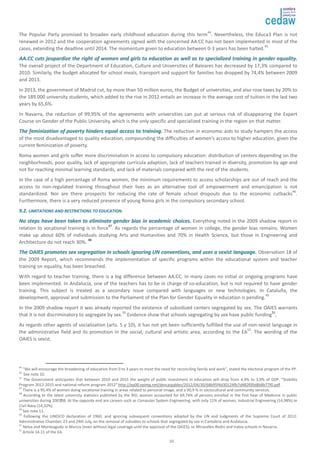 The Popular Party promised to broaden early childhood education during this term44. Nevertheless, the Educa3 Plan is not 
renewed in 2012 and the cooperation agreements signed with the concerned AA.CC has not been implemented in most of the 
cases, extending the deadline until 2014. The momentum given to education between 0-3 years has been halted.45 
AAAA..CCCC ccuuttss jjeeooppaarrddiizzee tthhee rriigghhtt ooff wwoommeenn aanndd ggiirrllss ttoo eedduuccaattiioonn aass wweellll aass ttoo ssppeecciiaalliizzeedd ttrraaiinniinngg iinn ggeennddeerr eeqquuaalliittyy.. 
The overall project of the Department of Education, Culture and Universities of Baleares has decreased by 17,3% compared to 
2010. Similarly, the budget allocated for school meals, transport and support for families has dropped by 74,4% between 2009 
and 2013. 
In 2013, the government of Madrid cut, by more than 50 million euros, the Budget of universities, and also rose taxes by 20% to 
the 189.000 university students, which added to the rise in 2012 entails an increase in the average cost of tuition in the last two 
years by 65,6%. 
In Navarra, the reduction of 99,95% of the agreements with universities can put at serious risk of disappearing the Expert 
Course on Gender of the Public University, which is the only specific and specialized training in the region on that matter. 
TThhee ffeemmiinniizzaattiioonn ooff ppoovveerrttyy hhiinnddeerrss eeqquuaall aacccceessss ttoo ttrraaiinniinngg.. The reduction in economic aids to study hampers the access 
of the most disadvantaged to quality education, compounding the difficulties of women’s access to higher education, given the 
current feminization of poverty. 
Roma women and girls suffer more discrimination in access to compulsory education: distribution of centers depending on the 
neighborhoods, poor quality, lack of appropriate curricula adaption, lack of teachers trained in diversity, promotion by age and 
not for reaching minimal learning standards, and lack of materials compared with the rest of the students. 
In the case of a high percentage of Roma women, the minimum requirements to access scholarships are out of reach and the 
access to non-regulated training throughout their lives as an alternative tool of empowerment and emancipation is not 
standardized. Nor are there prospects for reducing the rate of female school dropouts due to the economic cutbacks46. 
Furthermore, there is a very reduced presence of young Roma girls in the compulsory secondary school. 
99..22.. LLIIMMIITTAATTIIOONNSS AANNDD RREESSTTRRIICCTTIIOONNSS TTOO EEDDUUCCAATTIIOONN.. 
NNoo sstteeppss hhaavvee bbeeeenn ttaakkeenn ttoo eelliimmiinnaattee ggeennddeerr bbiiaass iinn aaccaaddeemmiicc cchhooiicceess.. Everything noted in the 2009 shadow report in 
relation to vocational training is in force47. As regards the percentage of women in college, the gender bias remains. Women 
make up about 60% of individuals studying Arts and Humanities and 70% in Health Science, but those in Engineering and 
Architecture do not reach 30%. 48. 
TThhee OOAAIIEESS pprroommootteess sseexx sseeggrreeggaattiioonn iinn sscchhoooollss iiggnnoorriinngg UUNN ccoonnvveennttiioonnss,, aanndd uusseess aa sseexxiisstt llaanngguuaaggee.. Observation 18 of 
the 2009 Report, which recommends the implementation of specific programs within the educational system and teacher 
training on equality, has been breached. 
With regard to teacher training, there is a big difference between AA.CC. In many cases no initial or ongoing programs have 
been implemented. In Andalucía, one of the teachers has to be in charge of co-education, but is not required to have gender 
training. This subject is treated as a secondary issue compared with languages or new technologies. In Cataluña, the 
development, approval and submission to the Parliament of the Plan for Gender Equality in education is pending.49 
In the 2009 shadow report it was already reported the existence of subsidized centers segregated by sex. The OAIES warrants 
that it is not discriminatory to segregate by sex.50 Evidence show that schools segregating by sex have public funding51. 
As regards other agents of socialization (arts. 5 y 10), it has not yet been sufficiently fulfilled the use of non-sexist language in 
the administrative field and its promotion in the social, cultural and artistic area, according to the EA52. The wording of the 
OAIES is sexist. 
44 “We will encourage the broadening of education from 0 to 3 years to meet the need for reconciling family and work”, stated the electoral program of the PP. 
45 See note 10. 
46 The Government anticipates that between 2010 and 2015 the weight of public investment in education will drop from 4,9% to 3,9% of GDP. “Stability 
Program 2012-2015 and national reform program 2012” http://ep00.epimg.net/descargables/2012/04/30/68b95f4d30124fb7d482f00d8b8b77f0.pdf . 
47 There is a 95,4% of women doing vocational training in areas related to personal image, and a 90,9 % in sociocultural and community services. 
48 According to the latest university statistics published by the NSI, women accounted for 69,74% of persons enrolled in the first hear of Medicine in public 
universities during 2007/08. At the opposite end are careers such as Computer System Engineering, with only 11% of women, Industrial Engineering (14,98%) or 
Civil Navy (14,32%). 
49 See note 11. 
50 Following the UNESCO declaration of 1960, and ignoring subsequent conventions adopted by the UN and Judgments of the Supreme Court of 2012: 
Administrative Chamber, 23 and 24th July, on the removal of subsidies to schools that segregated by sex in Cantabria and Andalucía. 
51 Nelva and Monteagudo in Murcia (even without legal coverage until the approval of the OAIES), or Miravalles-Redin and Irabia schools in Navarra. 
52 Article 14.11 of the EA. 
10 
 
