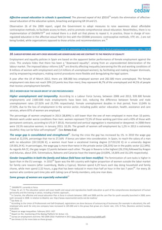 AAffffeeccttiivvee--sseexxuuaall eedduuccaattiioonn iinn sscchhoooollss iiss qquueessttiioonneedd. The planned repeal of Act 2/201053 entails the elimination of affective-sexual 
education of the educative system, breaching and ignoring GR 24 and 21. 
Observation 26 of the 2009 report, urged the Government to adopt measures to raise awareness about affordable 
contraceptive methods, to facilitate access to them, and to promote comprehensive sexual education. Nevertheless, there is no 
implementation of OASRRVTP54 and instead there is a draft act that planes to repeal it. In practice, those in charge of non-regulated 
education in the affective-sexual field (in line with the CEDAW provisions: contraceptive methods, VTP, etc…) are not 
being funded, while organizations opposed to those articles and recommendations are.55 
aarrttiiccllee 1111:: eelliimmiinnaattiioonn ooff tthhee ddiissccrriimmiinnaattiioonn iinn tthhee ffiieelldd ooff eemmppllooyymmeenntt aanndd eeccoonnoommiicc rriigghhttss // GGRR 2266 
1100.. LLAABBOOUURR RREEFFOORRMMSS AANNDD AANNTTII--CCRRIISSIISS MMEEAASSUURREESS AARREE GGEENNDDEERR BBLLIINNDD AANNDD AARREE CCOONNTTRRAARRYY TTOO TTHHEE PPRRIINNCCIIPPLLEE OOFF EEQQUUAALLIITTYY 
Employment and equality policies in Spain are based on the apparent better performance of female employment against the 
crisis. This analysis hides that there has been a “downward equality”, arising from an unprecedented deterioration of the 
labour market. The imposed labour reforms (LR)56 are directly affecting inequality (worsening the life and working conditions of 
8 millions of women with employment and 2,4 millions of unemployed women), by facilitating and making cheaper dismissals, 
and by empowering employers, making control procedures more flexible and deregulating the legal system. 
A year after the LR of March 2012, there are 308.000 less employed women and 282.300 more unemployed. The female 
employment rate does not reach 39% (10 points less than men); they represent 46,7% of the unemployed and 44,5% of people 
that receive unemployment benefits. 
1100..11 WWOOMMEENN BBEEAARR TTHHEE MMAAJJOORR BBRRUUNNTT OOFF JJOOBB PPRREECCAARRIIOOUUSSNNEESSSS 
HHiigghheerr uunneemmppllooyymmeenntt aanndd tteemmppoorraalliittyy. According to a Labour Force Survey, between 2008 and 2013, 939.300 female 
employments and 2.683.600 male employments have been lost, reducing the difference between female and male 
unemployment rates (27,02% and 25,79% respectively). Female unemployment doubles in that period, from 13,04% to 
27,02%, due to the loss of employment in the service sector, including public sector: education, health, assistance and care 
services, where 87% of women are employed. 
The percentage of women employed in 2013 (38,89%) is still lower than the one of men employed in more than 10 points. 
Women work under worse conditions than men: women represent 72,5% of those working part-time and a 43% of those with 
permanent contracts, according to LFS (II T 2013). Horizontal and vertical segregation is maintained or deepened. In 2008 there 
were 19,5% executive women; in January 2013, 10,3%. The growth of women self-employment by 1,2% in 2013 is extremely 
doubtful; they can be false self-employed57. (See Annex iii.a). 
TThhee wwaaggee ggaapp iiss ccoonnssoolliiddaatteedd aanndd ssttrreennggtthheenneedd58. During the crisis the gap has increased by 1%. In 2010 the wage gap 
stood at 22,55%, percentage that rise to 27,56% if bonus are taken into consideration. In Spain, to reach the salary of a man 
with no education (18.110,06 €), a women must have a vocational training degree (17.013,92 €) or a university degree 
(19.001,54 €). In percentages, the wage gap is more than twice in the private sector (28,25%) tan in the public sector (12,34%). 
As regards AA.CC, the gap ranges 12 points between each other. The gap in Navarra is the highest (26,15%),followed by Aragon 
and Asturias, about 25%. Extremadura, Baleares and Canarias have the lowest gap (14,00%, 14,66% and 16,13% respectively). 
GGeennddeerr iinneeqquuaalliittiieess iinn bbootthh tthhee ffaammiillyy aanndd llaabboouurr ffiieelldd hhaavvee nnoott bbeeeenn mmooddiiffiieedd. The feminization of care tasks is higher in 
Spain than in the EU average. In 201059 Spain was the 4th country with higher proportion of women outside the labor market 
for family care reasons (after Luxemburg, Malta y Cyprus). Women spend 4,29 hours each day doing household and family 
chores, while men spend 2,32 hours, a gap that has been reduced in more than half an hour in the last 7 years60. For every 26 
women who combine part-time jobs with taking care of family members, only one man does. 
SSoommee ggrroouuppss ooff wwoommeenn aarree eessppeecciiaallllyy vvuullnneerraabbllee61 
53 OASRRVTP, currently in force. 
54 Chap. III, art. 9: The education system will cover health and sexual and reproductive health education as part of the comprehensive development of human 
personality and the training in values, including a holistic approach… 
55 In Canarias, the affective and sexual education Plan in force in schools between 1985 and 2008 and the care Plan for youth sexuality launched in 2000, were 
both removed in 2008. In relation to Madrid, see: http://www.reyesmontiel.net/la-red-de-madres/ 
56 See Note 12. 
57 According to the Union of Professionals and Self-Employed, registrations are done because of outsourcing of businesses (for example in education); the self-employed 
who work for only one company have increased to 265.000 and is the group that grows at a faster rate, 11%. El País, (Business section) Sunday, 
9.04.2014. 
58 Report on wage inequalities. February 2013. UGT. 
59 Report on the monitoring of the Beijing Platform for Action +15. 
60 Survey on employment and time. NSI 2009-2010. Published in 2011 http://www.ine.es/prensa/np669.pdf). 
61 See Annex iii.b for more data on these groups. 
11 
 