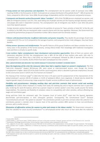 • YYoouunngg wwoommeenn aarree mmoorree pprreeccaarriioouuss aanndd ddeeppeennddeenntt. The unemployment rate for women under 25 increases since 2008, 
reaching 54,96% in the first quarter of 2013. It also persists an unequal distribution of household chores62: 40% of women do 
them, compared to 19% of men. Since 2008, the percentage of dependents and the risk of exclusion and poverty increases. 
• IImmmmiiggrraannttss aanndd ddoommeessttiicc wwoorrkkeerrss//hhoouusseemmaaiiddss:: llaabboouurr ““oouuttssiiddeerrss””.. 95% of the 750.000 persons employed are women, and 
60% are immigrants (nearly 3 out of 4, 72%, work taking care of people and they are the majority amongst domestic workers 
and people who work in dependent services). The unemployment rate of immigrants was 36,6% in June 2013 (10 points 
more than Spanish women). 
Foreign domestic workers have been excluded from the portfolio of services for “basic activities of daily life” of the DA, and 
in relation to the SWR, they are maintained under a special scheme with the new regulation. Moreover, the Government has 
rejected the parliamentary proposal of Convention number 189 on decent work for domestic workers. 
• WWoommeenn wwiitthh ffuunnccttiioonnaall ddiivveerrssiittyy:: iinnssuuffffiicciieenntt iinnffoorrmmaattiioonn aanndd ggrreeaatteerr iinneeqquuaalliittyy.. They double the percentage of part-time 
employment (27,7% vs al 13,7) compared to the average of women; and compared to their male colleagues, they have fewer 
benefits. 
• RRoommaa wwoommeenn:: iiggnnoorraannccee aanndd mmiissiinnffoorrmmaattiioonn. The specific features of this group (traditions and labour activities that are in 
many cases in the periphery of the formal economy, among others) hinder their knowledge with traditional investigation 
tools and there is virtually no specific study. 
• LLoonnee mmootthheerrss:: hhiigghheerr uunneemmppllooyymmeenntt,, lloowweerr ddeevveellooppmmeenntt aanndd pprroommoottiioonn ooppppoorrttuunniittiieess.. Most of them are women with 
elementary education (35,5%); the unemployment rate is 40%. Of the 60% of lone mothers who work, 14% refer to 
“individual days” job. More than a half (55%) are long-term unemployed, followed by 28% of women who have been 
unemployed for 1 to 6 months; 10,3% of them have been unemployed less than a month. 
1100..22.. LLAABBOOUURR RREEFFOORRMMSS AANNDD MMEEAASSUURREESS TTHHAATT DDEEEEPPEENN IINNEEQQUUAALLIITTYY IINN RREELLAATTIIOONN TTOO WWOOMMEENN´SS EECCOONNOOMMIICC RRIIGGHHTTSS 
SSiinnccee tthhee bbeeggiinnnniinngg ooff tthhee ccrriissiiss tthhee mmeeaassuurreess ttaakkeenn hhaavvee hhaadd aa nneeggaattiivvee iimmppaacctt oonn wwoommeenn’’ss eemmppllooyymmeenntt.. The first 
“anti-crisis measures” (August 08-February 09), were aimed at male-dominated sectors, even though the female 
unemployment is higher: about 2/3 of the State Fund for Local Investment, which is devoted to generate employment, focused 
on the construction sector in which only 7% of women are involved.63 . 
The freezing of the minimum wage64 in 2012 (the first time in 45 years) and the postponement of the improvement of the 
widow’s/widower’s pension (44,5% of widows vs 12,2% of widowers) affects more negatively. It should also be stated the 
negative gender impact of outsourcing a large proportion of public services at different levels of administration. 
FFlleexxiibbiilliittyy aanndd pprreeccaarriioouussnneessss:: cchhaannggiinngg wwoorrkkiinngg ddaayyss aanndd ppaarrtt--ttiimmee ccoonnttrraaccttss tthhaatt wwoorrsseenn ssoocciiaall aanndd wwoorrkkiinngg 
ccoonnddiittiioonnss.. RD 3/2012 allows employers to modify more easily the working day and to require overtime even in part-time 
jobs, hindering the work-life balance, which has a greater impact on women worker’s since they usually assume the family 
responsibilities. The elasticity and flexibility of schedules reduce its compatibility with other activities, without offsetting low 
wages and contribution gaps. 
Hiring part-time limits the retirement right. The European Court of Justice (ECJ)65 ruled that the Spanish legislation 
discriminates part-time-workers in their retirement pensions. Consequently, the Constitutional Court66 declared 
"unconstitutional and void " the system to calculate67 the contribution periods in part-time contracts when the collection of a 
contributory pension is claimed, since it requires most of the part-time workers (80% women) to have non-contributory 
pensions, with a smaller amount. 
EElliimmiinnaattiioonn ooff aaffffiirrmmaattiivvee aaccttiioonnss ffoorr wwoommeenn ttoo eenntteerr aanndd rreemmaaiinn iinn tthhee llaabboouurr mmaarrkkeett. The Government removed in 
2012 the subsidies for social security contributions68 to self-employed women who return to their work after the maternity 
62 Survey 2012, INJUVE. 
63 Gálvez Muño, L. and Torres López J (2010). Women and men in the great recession. Unequal: women and men in the financial crisis. Icaria Ed. 
64 
According to 2010 Wage Structure Survey, 15,5% of women have a minimum salary compared to 5,9% of men. 
65 ECJ, Judgment of 22.11.2012, regarding the Council D79/7/CEE of 19.12.1978 on the implementation of the principle of equal treatment. The European 
justice considers that "it applies a difference in treatment by requiring a contributory period proportionally higher for part-time workers, who are mostly 
women”. 
66 CC, Judgment 117/2013, of 20th May. 
67 In Additional Provision 7 of the Social Security Act (version 2003-2006) the contributory days were calculated dividing the number of working hours by 1.825. 
The 2007 reform divided it by 1,5, but it is still discriminatory and contrary to D89/7/CEE. For unemployment the real daily basis is already being applied. 
68 Self-employed women who returned to work in a period not exceeding two years could have a subsidy of 100% of the social security contributions for a 
period of 12 months. 
12 
 