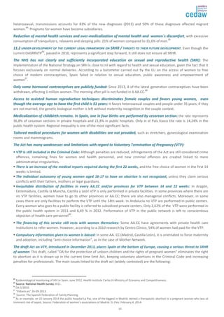 heterosexual, transmissions accounts for 83% of the new diagnoses (2011) and 50% of these diagnoses affected migrant 
women.84. Programs for women have become subsidiaries. 
RReedduuccttiioonn ooff mmeennttaall hheeaalltthh sseerrvviicceess aanndd oovveerr--mmeeddiiccaalliizzaattiioonn ooff mmeennttaall hheeaalltthh aanndd wwoommeenn``ss ddiissccoommffoorrtt, with excessive 
consumption of tranquilizers, relaxants and sleeping pills: 21% of women compared to 11,6% of men.85 
1111..22 UUNNDDEERR--DDEEVVEELLOOPPMMEENNTT OOFF TTHHEE CCUURRRREENNTT LLEEGGAALL FFRRAAMMEEWWOORRKK OONN SSRRHHRR // TTHHRREEAATTSS TTOO TTHHEEIIRR FFUUTTUURREE DDEEVVEELLOOPPMMEENNTT. Even though the 
current OASRRVTP86, passed in 2010, represents a significant step forward, it still does not ensure all SRHR. 
TThhee NNHHSS hhaass nnoott cclleeaarrllyy aanndd ssuuffffiicciieennttllyy iinnccoorrppoorraatteedd eedduuccaattiioonn oonn sseexxuuaall aanndd rreepprroodduuccttiivvee hheeaalltthh ((SSRRHH)):: The 
implementation of the National Strategy on SRH is close to nil with regard to health and sexual education, given the fact that it 
focuses exclusively on normal deliveries. According to a barometer carried out by the EU on the access of women to free 
choice of modern contraceptives, Spain failed in relation to sexual education, public awareness and empowerment of 
women87. 
OOnnllyy ssoommee hhoorrmmoonnaall ccoonnttrraacceeppttiivveess aarree ppuubblliiccllyy ffuunnddeedd:: Since 2013, 8 of the latest generation contraceptives have been 
withdrawn, affecting 1 million women. The morning after pill is not funded in 6 AA.CC.88 
AAcccceessss ttoo aassssiisstteedd hhuummaann rreepprroodduuccttiioonn tteecchhnniiqquueess ddiissccrriimmiinnaatteess ffeemmaallee ccoouupplleess aanndd ffaavvoorrss yyoouunngg wwoommeenn,, eevveenn 
tthhoouugghh tthhee aavveerraaggee aaggee ttoo hhaavvee tthhee ffiirrsstt cchhiilldd iiss 3311 yyeeaarrss:: It favors heterosexual couples and people under 35 years; if they 
are not married, the genetic biological mother is left without maternity recognition in the couple context. 
MMeeddiiccaalliizzaattiioonn ooff cchhiillddbbiirrtthh rreemmaaiinnss.. IInn SSppaaiinn,, oonnee iinn ffoouurr bbiirrtthhss aarree ppeerrffoorrmmeedd bbyy cceessaarreeaann sseeccttiioonn:: the rate represents 
36,8% of cesarean sections in private hospitals and 21,8% in public hospitals. Only in el País Vasco the rate is 14,24% in the 
public health system. Regional inequality is one of the most significant facts. 
TTaaiilloorreedd mmeeddiiccaall pprroocceedduurreess ffoorr wwoommeenn wwiitthh ddiissaabbiilliittiieess aarree nnoott pprroovviiddeedd,, such as stretchers, gynecological examination 
rooms and mammograms. 
TThhee AAcctt hhaass mmaannyy wweeaakknneesssseess aanndd lliimmiittaattiioonnss wwiitthh rreeggaarrdd ttoo VVoolluunnttaarryy TTeerrmmiinnaattiioonn ooff PPrreeggnnaannccyy ((VVTTPP)):: 
•• VVTTPP iiss ssttiillll iinncclluuddeedd iinn tthhee CCrriimmiinnaall CCooddee:: Although penalties are reduced, infringements of the Act are still considered crime 
offences, remaining fines for women and health personnel, and new criminal offences are created linked to mere 
administrative irregularities.. 
• TThheerree iiss aann iinnccrreeaassee ooff tthhee mmeeddiiccaall rreeppoorrttss rreeqquuiirreedd dduurriinngg tthhee ffiirrsstt 2222 wweeeekkss,, and the free choice of women in the first 14 
weeks is limited. 
• TThhee iinnddiivviidduuaall aauuttoonnoommyy ooff yyoouunngg wwoommeenn aaggeedd 1166--1177 ttoo hhaavvee aann aabboorrttiioonn iiss nnoott rreeccooggnniizzeedd,, unless they claim serious 
conflicts with their fathers, mothers or legal guardians. 
• IInneeqquuiittaabbllee ddiissttrriibbuuttiioonn ooff ffaacciilliittiieess iinn eevveerryy AAAA..CCCC aanndd//oorr pprroovviinncceess ffoorr VVTTPP bbeettwweeeenn 1144 aanndd 2222 wweeeekkss:: In Aragón, 
Extremadura, Castilla la Mancha, Castilla y León VTP is only performed in private facilities. In some provinces where there are 
no VTP facilities, women have to go to other provinces or AA.CC; there are also managerial conflicts. Moreover, in some 
cases there are only facilities to perform the VTP until the 14th week. In Andalucía no VTP are performed in public centers. 
Every woman who goes to a public facility is referred to subsidized private centers. Only 2,62% of the VTP were performed in 
the public health system in 2011 and 6,49 % in 2012. Performance of VTP in the public network is left to conscientious 
objection of health care personnel89. 
• TThhee ffiinnaanncciinngg ooff tthhiiss sseerrvviiccee ssttiillll rreessttss wwiitthh wwoommeenn tthheemmsseellvveess:: Some AA.CC have agreements with private health care 
institutions to refer women. However, according to a 2010 research by Centro Clínico, 54% of women had paid for the VTP. 
• CCoommppuullssoorryy iinnffoorrmmaattiioonn ggiivveenn ttoo wwoommeenn iiss bbiiaasseedd:: In some AA. CC (Madrid, Castilla León), it is orientated to force maternity 
and adoption, including “anti-choice information”, as in the case of Mother Network. 
TThhee ddrraafftt AAcctt oonn VVTTPP,, iinnttrroodduucceedd iinn DDeecceemmbbeerr 22001133,, ppllaacceess SSppaaiinn aatt tthhee bboottttoomm ooff EEuurrooppee,, ccaauussiinngg aa sseerriioouuss tthhrreeaatt ttoo SSRRHHRR 
ooff wwoommeenn:: This draft, called “OA for the protection of unborn children and the rights of pregnant women” eliminates the right 
to abortion as it is drawn up in the current time limit Act, keeping voluntary abortions in the Criminal Code and increasing 
penalties for professionals. The main issues linked to the draft act (widely contested) are the following: 
84 Epidemiological monitoring of HIV in Spain. June 2012. Health Institute Carlos III-Ministry of Economy and Competitiveness. 
85 Source: National Health Survey 2011. 
86 OA 2/2010. 
87 “Eldiario.es” 26-09-2013. 
88 Source: The Spanish Federation of Family Planning. 
89 As an example, on 23 January 2014 the public hospital La Paz, one of the biggest in Madrid, denied a therapeutic abortion to a pregnant woman who was at 
imminent risk of sepsis. Source: Federation of women’s associations of Madrid. EL País: February 4, 2014. 
15 
 