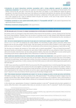 •• IInnttrroodduuccttiioonn ooff sseevveerraall ccllaauusseess//vveerryy rreessttrriiccttiivvee aassssuummppttiioonnss wwiitthh aa ssttrroonngg ssuubbjjeeccttiivvee aapppprrooaacchh ttoo aauutthhoorriizzee tthhee 
ppeerrffoorrmmaannccee ooff aabboorrttiioonn:: The assumptions are: significant and lasting impairment to the physical and mental health of the 
mother; risk for her life; and rape. In the first case, the time limit is 22 weeks; it is also needed two reports by doctors 
specialized in the field of the illness, who have to be different to the doctor that performs the abortion and from different 
facilities; after the report women have to be verbally informed by a collaborator of the public system on alternatives to VTP 
and is later imposed to her 7 days of reflection before she gives her consent. In the case of rape, women must file a 
complaint in the first 12 weeks of pregnancy. 
•• PPrroohhiibbiittiioonn ooff aabboorrttiioonn iinn ccaasseess ooff ffeettaall aabbnnoorrmmaalliittyy uunnlleessss iitt iiss ““iinnccoommppaattiibbllee wwiitthh lliiffee””. It sets several requirements that 
significantly hamper the process. 
16 
•• MMaannddaattoorryy iinnvvoollvveemmeenntt ooff lleeggaall gguuaarrddiiaannss in the case of minors. 
aarrttiiccllee 1133:: ddiissccrriimmiinnaattiioonn iinn ootthheerr aarreeaass ooff eeccoonnoommiicc aanndd ssoocciiaall lliiffee 
1122.. NNOO MMEEAASSUURREESS AARREE YYEETT IINN PPLLAACCEE TTOO CCOOMMBBAATT DDIISSCCRRIIMMIINNAATTIIOONN IINN OOTTHHEERR AARREEAASS OOFF EECCOONNOOMMIICC AANNDD SSOOCCIIAALL LLIIFFEE 
No positive actions are envisaged to help those families whose head of the household is a woman, despite the fact that they 
face worse living conditions. Similarly, there are no actions to promote access to credit, despite sharp differences between 
women and men. Women’s participation in cultural and social life of our society is still characterized by their secondary or 
subordinated role. 
1122..11.. TTHHEE LLAACCKK OOFF GGEENNDDEERR PPEERRSSPPEECCTTIIVVEE IINN RREELLAATTIIOONN TTOO AAIIDDSS AANNDD CCUUTTSS IISS PPAARRTTIICCUULLAARRLLYY HHAARRMMFFUULL TTOO SSIINNGGLLEE PPAARREENNTT FFAAMMIILLIIEESS”” ((SSPPFF)) 
Almost 9 out of ten SPF90 are headed by the mother (88,6%). The dismantling of public policies particularly affects them 
because they are the sole providers of their family. They face poverty and exclusion (45% of children in lone mother families 
(LMF) are now at risk of poverty91). 33% of the SPF are beneficiaries of the minimum income allowance, of which 90% are LMF. 
The law does not recognize the existence of “the mother with no shared responsibility”92. They are fiscally discriminated93: 
two-parent families are entitled to a deduction for each child of 3.400 €, while LMF are only entitled to 2.150 €. They cannot 
add to the 16 weeks maternity leave, the two weeks granted to fathers; they have more difficulties to access canteen grants 
(calculating income division negatively affects them). Malnutrition in children has increased by 30%. 
1122..22.. WWOOMMEENN HHAAVVEE GGRREEAATTEERR DDIIFFFFIICCUULLTTIIEESS TTOO OOBBTTAAIINN CCRREEDDIITTSS,, AANNDD MMOORRTTGGAAGGEESS HHAAVVEE GGEENNDDEERR BBIIAASS.. Loans granted to women as first 
holders account for 4% while in 2% of the cases they are sole holders. 95% of the current accounts have men as first holders. 
The reasons are well known: women have lower incomes, less access to property and consequently higher risk premiums, and 
requirement of more guarantees. In short, a vicious circle that hinders access to credit and its ability to generate wealth and to 
deal with debts.94 
In 2007, house ownership accounted for 50% of incomes (only 13% of the population lives in rental housing). Marriage entails a 
“project of common mortgage” that surpasses the will to live together and determines the custody of the children. However, 
not all households are equal and not every person inside the families is the same. The entry of women to the labour market is 
often subordinated to the reality of the family unit and her salary is generally significantly lower. Nevertheless, the Supreme 
Court95 requires in every case of divorce that the spouses pay the pending mortgage equally. 
1122..33.. TTHHEERREE RREEMMAAIINNSS IINNSSUUFFFFIICCIIEENNTT RREECCOOGGNNIITTIIOONN AANNDD VVIISSIIBBIILLIITTYY OOFF TTHHEE RROOLLEE OOFF WWOOMMEENN IINN SSPPOORRTTSS,, CCUULLTTUURREE AANNDD SSOOCCIIAALL PPAARRTTIICCIIPPAATTIIOONN.. 
The bodies in charge of sports are made up mainly of men, 90% approximately.96 The professional women’s leagues have less 
prestige and less labour rights. Media coverage of women’s sport is non-existing or very insufficient. There is discrimination in 
the boost of access and practice of sport. Women athletes are not adequately represented in the contents of physical education 
in schools. 
In the cultural area, representation of women in leadership positions is very low97. Cervantes price has been awarded to 3 
women, (8% of the total). In the academic field, there are currently 11 rectors in the 77 universities98. 36,4% of the teaching 
90 There are approximately 548.600 single families in Spain. Women’s Institute. 
91 According to a recent research of Save the Children. 
92 The Equality Commission of the Congress rejected last September a proposal to identify as large, single families with two dependent children and also those 
families with two parents and to kids, when one of the parents has a disability. 
93 ACT 35/2006 on personal income tax. 
94 Gálvez Muñoz, L. y Torres López J (2010) Women and men in the great recession. Unequal: women and men in the financial crisis. Icaria Ed. 
95 Judgment 28/03/2011. Resolution number 188/2011. 
96 In the 30 Presidencies of the Olympic Federations there is only one woman, that is to say 3%. 
97 The 2012 MAV report on exhibitions in art centers (1999 -2009) states that there were 200 women artists out of 973 individual exhibitions (93 Spanish). In its 
9th report on lectures in art centers and foundations, MAW confirms that 33,5 % of lecturers were women compared to 63% of men. In 3,5% of the cases there 
were no references to the sex. (See report in the web). 
98 Conference of Rectors of Spanish Universities. 
 