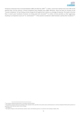 Temporary dismissals have increased between 2005 and 2012 by 158%111. In 2012, courts have shelved more than 50% of the 
opened cases. On the contrary, criminal complaints have dropped since 2008. Moreover, there has been an increase of the 
“counter complaints” of men facing criminal charges for GV against their victims as a strategy of impunity. This leads to the fact 
that in recent years hundreds of women are being tried and convicted112 to similar criminal penalties as their aggressors, 
resulting in an important source of “re- victimization”113. Three women murdered in 2010 had been sued by their murderers114. 
111I GCJ (2012): Statistical judicial data in accordance with the OCGV. 
112 According to reports of the GCJ and data of GVC, between 2011 and 2012, 651 women were sentenced due to criminal complaints filed by their partners or 
ex partners, who had also faced criminal charges. 
113 
18 
See Note 13. 
114 
GCJ (2011): Report on GV and domestic violence cases committed by partner or ex-partner and resulting in death, 2011. 
 