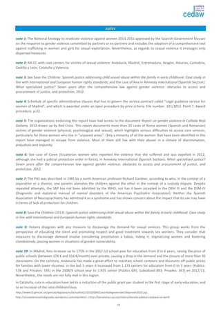 19 
nnootteess 
nnoottee 11:: The National Strategy to eradicate violence against women 2013-2016 approved by the Spanish Government focuses 
on the response to gender violence committed by partners or ex-partners and includes the adoption of a comprehensive tool 
against trafficking in women and girls for sexual exploitation. Nevertheless, as regards to sexual violence it envisages only 
dispersed measures. 
nnoottee 22:: AA.CC with care centers for victims of sexual violence: Andalucía, Madrid, Extremadura, Aragón, Asturias, Cantabria, 
Castilla y León, Cataluña y Valencia. 
nnoottee 33:: See Save the Children: Spanish justice addressing child sexual abuse within the family in early childhood. Case study in 
line with international and European human rights standards; and the case of Ana in Amnesty International (Spanish Section): 
What specialized justice? Seven years after the comprehensive law against gender violence: obstacles to access and 
procurement of justice, and protection, 2012. 
nnoottee 44:: Schedule of specific administrative clauses that has to govern the service contract called “Legal guidance service for 
women of Madrid”, and which is awarded under an open procedure by price criteria. File number. 101/2013. Point 7. Award 
procedure, p.22. 
nnoottee 55:: The organizations endorsing this report have had access to the document Report on gender violence in Cañada Real 
Galiana, 2013 drawn up by Red Cross. This report documents more than 20 cases of Roma women (Spanish and Romanian) 
victims of gender violence (physical, psychological and sexual), which highlights serious difficulties to access care services, 
particularly for those women who live in “unpaved areas”. Only a minority of all the women that have been identified in this 
report have managed to escape from violence. Most of them still live with their abuser in a climate of discrimination, 
prejudices and impunity. 
nnoottaa 66:: See case of Caren (Ecuatorian women who reported the violence that she suffered and was expelled in 2012, 
although she had a judicial protection order in force), in Amnesty International (Spanish Section): What specialized justice? 
Seven years after the comprehensive law against gender violence: obstacles to access and procurement of justice, and 
protection, 2012. 
nnoottee 77:: The PAS was described in 1985 by a north American professor Richard Gardner, according to who, in the context of a 
separation or a divorce, one parents alienates the children against the other in the context of a custody dispute. Despite 
repeated attempts, the SAP has not been admitted by the WHO, nor has it been accepted in the DSM III and the DSM-IV 
(Diagnostic and statistical manual of mental disorders of the American Psychiatric Association). Neither the Spanish 
Association of Neuropsychiatry has admitted it as a syndrome and has shown concern about the impact that its use may have 
in terms of lack of protection for children. 
nnoottee 88:: Save the Children (2013): Spanish justice addressing child sexual abuse within the family in early childhood. Case study 
in line with International and European human rights standards. 
nnoottee 99:: Hetaira disagrees with any measure to discourage the demand for sexual services. This group works from the 
perspective of educating the client and promoting respect and good treatment towards sex workers. They consider that 
measures to discourage demand involve considering prostitution a taboo, hiding it, stigmatizing women and fostering 
clandestinely, placing women in situations of greater vulnerability. 
nnoottee 1100:: In Madrid, fees increase up to 175% in the 2012-13 school year for education from 0 to 6 years, raising the price of 
public schools (between 176 € and 416 €/month) over private, causing a drop in the demand and the closure of more than 30 
classrooms. On the contrary, Andalucía has made a great effort to maintain school canteens and discounts off public prices 
for families with lower incomes: in the last 5 years it increased from 1.173 centers for education from 0 to 3 years (Publics: 
578 and Privates: 595) in the 2008/9 school year to 1.955 center (Publics 695; Subsidized 893; Privates: 367) en 2012/13. 
Nevertheless, the needs are not fully met in this region. 
In Cataluña, cuts in education have led to a reduction of the public grant per student in the first stage of early education, and 
to an increase of the ratio children/class. 
http://www10.gencat.cat/gencat/AppJava/es/actualitat2/2010/00601acordsdegoverndel1dejunyde2010.jsp, 
http://escolesbressolindignades.wordpress.com/manifest/ y http://barcelona.cup.cat/noticia/lescola-pública-catalana-en-perill 
 