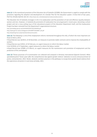 nnoottee 1111:: In the transitional provisions of the Education Act of Cataluña 12/2009, the Government is urged to comply with the 
provisions regarding the adoption and development of a Gender Plan for the education system. A time limit of two years, 
that has already expired, was set. (http://www.xtec.cat/web/projectes/coeducacio/documents ). 
The Education Act of Cataluña envisages in Art.2 m) coeducation and the promotion of real and effective equality between 
women and men. However, in Cataluña the promotion of coeducation has not progressed in recent years, becoming a school 
project and not a cross-cutting issue of the educational projects of the Education Department itself, and the Coeducation 
Project has been removed from the Department’s organizational structure. 
http://portaldogc.gencat.cat/utilsEADOP/PDF/5422/950599.pdf. 
http://www.gencat.cat/acordsdegovern/20100907/20100907_AG.pdf 
http://www20.gencat.cat/portal/site/icdones/menuitem. 
nnoottee 1122:: The following is a list of the employment reforms mentioned throughout this title, of which the most important are 
those of 2012 y 2013. 
• Royal Decree-Law 16/2013, of 20 December, on measures to promote stable contracts and to improve the employability of 
workers. 
• Royal Decree-Law 3/2012, of 10 February, on urgent measures to reform the labour market. 
• Act 35/2010, of 17 September, urgent measures to reform the labour market. 
• Royal Decree-Law 2/2009, of 6 March, on urgent measures for the maintenance and promotion of employment and the 
protection of the unemployed 
nnoottee 1133:: Theses processes of re-victimization are collected and analyzed in Amnesty International (Spanish Section): What 
specialized justice? Seven years after the comprehensive law against gender violence: obstacles to access and procurement of 
justice, and protection, 2012. Needs, obstacles and best practices in the pathways to escape from gender based violence from 
the experiences of women in rural areas of Araba, 2011. 
20 
 