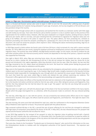 21 
aannnneexx ii 
ggeennddeerr vviioolleennccee ccaasseess // ddiissccrriimmiinnaattiioonn aaggaaiinnsstt vvuullnneerraabbllee ggrroouuppss ooff wwoommeenn 
aannnneexx ii..aa:: OOllggaa ccaassee.. DDiissccrriimmiinnaattiioonn aaggaaiinnsstt vvuullnneerraabbllee ggrroouuppss:: IImmmmiiggrraanntt wwoommeenn 
Olga is a 53-years-old Russian woman who came to Spain in 2007 to turn her life around after suffering years of gender 
violence perpetrated by her husband, having widowed 17 years ago. At present, she has two daughters of 30 and 28 years and 
two grandsons living in her country. 
She arrived in Spain through contact with an acquaintance and worked the first months as a domestic worker with little wage 
and with hardly any rest days. Years later she found a job as kitchen assistant in a city in southern Spain on the promise of the 
regularization for her residence status. However, after two years employed in an irregular situation, working 10 hours a day for 
300 euros per month, with no rest days, and upon checking that the commitment to regularize her migration status was not 
going to be fulfilled, she went to the police to report her case. The police officers, far from protecting her, initiated an 
expulsion proceeding and seized her passport, providing her a photocopy of it. Due to the fact that she had not the original 
document, she could not renew her passport, which expired in 2012. Following the above mentioned proceeding, Olga has an 
expulsion order since July 2010. 
In 2010 Olga moved to Galicia where she found a job as full time (24 hours a day) nursemaid of a man with a severe neuronal 
disorder, for 750 or 800 euros per month, having her employer promised an employment contract and the regularization of her 
migration status. The promise was never fulfilled, and Olga barely received a wage. For this reason, she had to combine her job 
with other activities within the informal economy and for months she depended on the help of her partner, a Spanish man that 
also supported her financially. 
One night in March 2013, when Olga was returning home alone, she was attacked by two hooded men who, at gunpoint, 
forced her to climb a nearby hill, and threatening to kill her if she did not remove her clothes, beat her, threw her to the 
ground and introduced in her vagina vegetables, while they directed a torch into her eyes. After the attack, the two men fled 
and Olga remained at the hill, naked, dazed and blinded by the torch. She found her mobile phone feeling the ground and 
called her partner, who called an ambulance and the police. 
Olga came to the hospital by ambulance where she was attended by the emergency and psychiatric services, who submitted a 
medical report to the court reporting the rape. In the hospital, Olga herself made a lengthy statement to the Guardia Civil (law 
enforcement body) responsible for investigating the case, through which she reported the sexual assault. Despite these facts, 
the court that heard the case never called Olga to testify and shelved the case without examining any evidence. The 
Prosecutor’s office agreed with the termination of the two proceedings and supported the judicial decision. 
Two weeks after the attack, the officers of the Guardia Civil who took her statement at the hospital went to look for Olga, took 
her to the Guardia Civil station and did not notify her that she was under arrest. After taking her pictures and fingerprints, they 
told her that they believed that she had lied about the rape to get “the papers” and that she was being held accused of 
“simulation of a crime”. 
Olga was taken to a night court, still with the physical signs of the attack in her face (as had been certified in the injury report), 
despite which the judge interrogated her as a detainee, while the prosecutor made no comment. She was released pending 
trial. 
The next day, while Olga was in a bar with her partner, she was arrested by two national police officers due to her irregular 
administrative situation. Once again, the officers took her pictures and fingerprints, and frisked her. That night she slept in the 
police dungeon. 
The next morning, the same court that had shelved her rape case, order her confinement in the Immigration Detention Center 
(IDC) of Madrid to later expel her to Russia. The prosecutor agreed with the judicial decision. 
Olga remained confined 48 days in the IDC, a period that was of great suffering for her and that she managed to withstand 
with high doses of tranquilizers prescribed by the doctor of the IDC. In May 2013, she was released because her passport had 
expired and the Russian authorities did not allow her return. 
In July 2013 Olga applied for the renewal of her passport to solve her migration status by getting married with a Spanish 
citizen. But only 5 months after the confinement, on 3 December 2013, the Guardia Civil re-arrested her to expel her within 24 
hours. Olga remained isolated in the dungeons of the city where she lived while awaiting deportation and she was only granted 
a few minutes to say goodbye to her partner. 
That same day, thanks to the Foundation “Fundación para la Convivencia Aspacia”, who send all the information on the case, 
the Ombudswoman decides to mediate with the immigration authorities of the Spanish Government. The expulsion was 
prevented. 
 