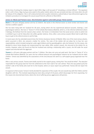 At the time of writing this shadow report in April 2014, Olga is still accused of “simulating a criminal offence”. The expulsion 
order is still in force. Olga must go every week to the police station where she was arrested and does not know when she will 
be release of this obligation. She is still undocumented and no public institutions, judicial body or law enforcement agency has 
initiated a procedure to investigate the sexual assault that she suffered on March2013. 
aannnneexx ii..bb:: MMaarrííaa aanndd TTaammaarraa ccaasseess.. DDiissccrriimmiinnaattiioonn aaggaaiinnsstt vvuullnneerraabbllee ggrroouuppss:: RRoommaa wwoommeenn 
MMaarrííaa is a 56 years old gipsy woman and has 12 children. She works in the informal sector as street vendor and cleaner and 
receives a welfare support. 
She has been living with her husband for 40 years, during which she has experienced physical (assaults, beatings…) and 
psychological violence. She lives in “Sector 6” of the Cañada Real Galiana (Madrid), which is, in the informal settlement where 
it belongs, the farthest from the nearest urban centers. Her home is 12 kilometers from the social service center to which she 
is entitled to go to ask for help when she suffers gender violence. Once, after a very serious assault, María had to walk three 
hours to get to the referral service to ask for help. 
In recent years she has attended several times the Victims Assistance Service of Madrid. After one of the most serious attacks, 
which occurred in 2012, she entered a shelter for victims. The rules of the shelter did not allow her to face her care 
responsibilities, which included seeing her under aged children and her granddaughters, who she fostered. For this reason, she 
decided to return home despite she compromised her own safety. After another assault, she returned to the shelter for six 
months. However, when she found out that her husband was starting a relationship with a cousin, she left aside the social 
support and returned with the aggressor. 
TTaammaarraa is a 49 years olds gipsy woman and has 7 children. She does not carry out paid work. She lives in “Sector 6” of La 
Cañada Real Galiana (Madrid). For years she has suffered physical and psychological violence by her husband and her elder 
children. Tamara was identified by the associations of the area because she went to a self-support group organized near her 
home. 
After a very serious assault, Tamara went badly injured to the support group, stating that “she would be killed”. The educator 
responsible for this group took her from the settlement to the main road in her own vehicle. There she was picked up by her 
mother’s side of the family who took her to the hospital, where an injury report was performed. Tamara did not report the 
assault. 
In response to that assault, Tamara’s family decided the separation of the couple: the sons would stay with their father and the 
daughters with her. This involved separating two twins (boy and girl of 10 years), which discourages her form separating. For 
this reason she returned back home, where the risk of suffering serious aggressions still persists. 
22 
 