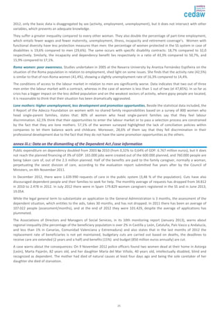 2012, only the basic data is disaggregated by sex (activity, employment, unemployment), but it does not intersect with other 
variables, which prevents an adequate knowledge. 
They suffer a greater inequality compared to every other woman. They also double the percentage of part-time employment, 
which entails fewer wages and fewer maternity, unemployment, illness, incapacity and retirement coverage’s. Women with 
functional diversity have less protection measures than men: the percentage of women protected in the SS system in case of 
disabilities is 19,6% compared to men (29,6%). The same occurs with specific disability contracts: 18,7% compared to 32,0 
respectively. Similarly, the incapacity and dependency benefit lies respectively in a ratio of 43,3% compared to 50,7%, and 
15,9% compared to 17,1%. 
RRoommaa wwoommeenn:: ppoooorr aawwaarreenneessss.. Studies undertaken in 2005 at the Navarra University by Arantza Fernández Espiñeira on the 
situation of the Roma population in relation to employment, shed light on some issues. She finds that the activity rate (42,5%) 
is similar to that of non-Roma women (41,4%), showing a slightly unemployment rate of 16,3% compared to 14,4%. 
The conditions of access to the labour market in relation to men are significantly worse. Data indicates that two out of three 
men enter the labour market with a contract, whereas in the case of women is less than 1 out of two (el 47,85%). In so far as 
crisis has a bigger impact on the less skilled population and on the weakest sectors of activity, where gipsy people are located, 
it is reasonable to think that their situation has been dramatically aggravated. 
LLoonnee mmootthheerrss:: hhiigghheerr uunneemmppllooyymmeenntt,, lleessss ddeevveellooppmmeenntt aanndd pprroommoottiioonn ooppppoorrttuunniittiieess.. Beside the statistical data included, the 
II Report of the Adecco Foundation on women with no shared family responsibilities based on a survey of 800 women who 
head single-parent families, states that: 80% of women who head single-parent families say that they feel labour 
discrimination. 62,5% think that their opportunities to enter the labour market or to pass a selection process are constrained 
by the fact that they are lone mothers. 57,1% of the women surveyed highlighted the lack of conciliation policies within 
companies to let them balance work and childcare. Moreover, 28,6% of them say that they fell discrimination in their 
professional development due to the fact that they do not have the same promotion opportunities as the others. 
aannnneexx iiiiii..cc:: DDaattaa oonn tthhee ddiissmmaannttlliinngg ooff tthhee DDeeppeennddeenntt AAcctt //ccaassee iinnffoorrmmaattiioonn 
Public expenditure on dependency doubled from 2003 to 2010 (from 0,32% to 0,64% of GDP: 6.767 million euros), but it does 
not reach the planned financing of 3% of GDP. 165.000 jobs were created out of the 600.000 planned, and 760.000 people are 
being taken care of, out of the 2.3 million planned. Half of the benefits are paid to the family caregiver, normally a woman, 
perpetuating the sexist division of care, according to the evaluation report submitted five years after by the Council of 
Ministers, on 4th November 2011. 
In December 2012, there were 1.639.990 requests of care in the public system (3,48 % of the population). Cuts have also 
discouraged dependent people and their families to seek for help. The monthly average of requests has dropped from 34.812 
in 2010 to 2.478 in 2012. In July 2012 there were in Spain 179.829 women caregivers registered in the SS and in June 2013, 
19.054. 
While the legal general term to substantiate an application to the General Administration is 3 months, the assessment of the 
dependent situation, which entitles to the aids, takes 30 months, and has not dropped. In 2011 there has been an average of 
107.022 people (assessment/months), and at the end of 2012 they were 101.429, despite the average of applications has 
plummeted. 
The Associations of Directors and Managers of Social Services, in its 10th monitoring report (January 2013), warns about 
regional inequality (the percentage of the beneficiary population is over 2% in Castilla y León, Cataluña, País Vasco y Andalucía, 
and less than 1% in Canarias, Comunidad Valenciana y Extremadura) and also states that in the last months of 2012 the 
replacement rate of beneficiaries is not yet maintained, budgetary cuts are carried out based on deaths, the deadlines to 
receive care are extended (2 years and a half) and benefits (15%) and budget (850 million euros annually) are cut. 
A case warns about the consequences: On 9 November 2012 police officers found two women dead at their home in Astorga 
(León), Marta Pajarón, 82 years old, and her daughter María del Mar Viñolo, 40 years old, intellectually disabled, blind and 
recognized as dependent. The mother had died of natural causes at least four days ago and being the sole caretaker of her 
daughter she died of starvation. 
25 
 